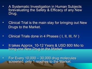 • A Systematic Investigation in Human SubjectsA Systematic Investigation in Human Subjects
forevaluating the Safety & Efficacy of any Newforevaluating the Safety & Efficacy of any New
Drug.Drug.
• Clinical Trial is the main stay for bringing out NewClinical Trial is the main stay for bringing out New
Drugs to the Market.Drugs to the Market.
• Clinical Trials done in 4 Phases ( I, II, III, IV )Clinical Trials done in 4 Phases ( I, II, III, IV )
• It takes Approx. 10-12 Years & USD 800 Mio toIt takes Approx. 10-12 Years & USD 800 Mio to
bring one New Drug to the Market.bring one New Drug to the Market.
• For Every 10,000 – 30,000 drug moleculesFor Every 10,000 – 30,000 drug molecules
screened, only 1 reaches to the Market.screened, only 1 reaches to the Market.
 