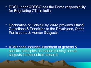 • DCGI under CDSCO has the Prime responsibility
for Regulating CTs in India.
• Declaration of Helsinki by WMA provides Ethical
Guidelines & Principles to the Physicians, Other
Participants & Human Subjects.
• ICMR code includes statement of general &
specific principles on research using human
subjects in biomedical research.
 