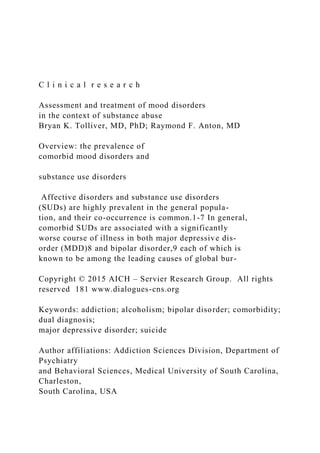 C l i n i c a l r e s e a r c h
Assessment and treatment of mood disorders
in the context of substance abuse
Bryan K. Tolliver, MD, PhD; Raymond F. Anton, MD
Overview: the prevalence of
comorbid mood disorders and
substance use disorders
Affective disorders and substance use disorders
(SUDs) are highly prevalent in the general popula-
tion, and their co-occurrence is common.1-7 In general,
comorbid SUDs are associated with a significantly
worse course of illness in both major depressive dis-
order (MDD)8 and bipolar disorder,9 each of which is
known to be among the leading causes of global bur-
Copyright © 2015 AICH – Servier Research Group. All rights
reserved 181 www.dialogues-cns.org
Keywords: addiction; alcoholism; bipolar disorder; comorbidity;
dual diagnosis;
major depressive disorder; suicide
Author affiliations: Addiction Sciences Division, Department of
Psychiatry
and Behavioral Sciences, Medical University of South Carolina,
Charleston,
South Carolina, USA
 