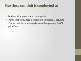 Site close out visit is conducted to
• Retrieve all appropriate study supplies
• Verify that study documentation is complete & accurate
• Ensure that site is in compliance with regulatory & GCP
guidelines
 