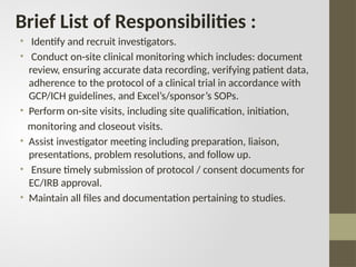 Brief List of Responsibilities :
• Identify and recruit investigators.
• Conduct on-site clinical monitoring which includes: document
review, ensuring accurate data recording, verifying patient data,
adherence to the protocol of a clinical trial in accordance with
GCP/ICH guidelines, and Excel’s/sponsor’s SOPs.
• Perform on-site visits, including site qualification, initiation,
monitoring and closeout visits.
• Assist investigator meeting including preparation, liaison,
presentations, problem resolutions, and follow up.
• Ensure timely submission of protocol / consent documents for
EC/IRB approval.
• Maintain all files and documentation pertaining to studies.
 