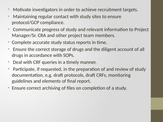 • Motivate investigators in order to achieve recruitment targets.
• Maintaining regular contact with study sites to ensure
protocol/GCP compliance.
• Communicate progress of study and relevant information to Project
Manager/Sr. CRA and other project team members.
• Complete accurate study status reports in time.
• Ensure the correct storage of drugs and the diligent account of all
drugs in accordance with SOPs.
• Deal with CRF queries in a timely manner.
• Participate, if requested, in the preparation of and review of study
documentation, e.g. draft protocols, draft CRFs, monitoring
guidelines and elements of final report.
• Ensure correct archiving of files on completion of a study.
 