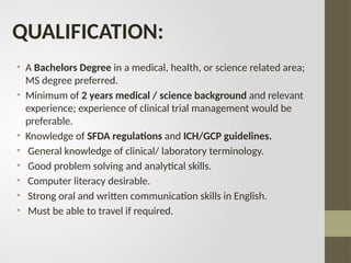 QUALIFICATION:
• A Bachelors Degree in a medical, health, or science related area;
MS degree preferred.
• Minimum of 2 years medical / science background and relevant
experience; experience of clinical trial management would be
preferable.
• Knowledge of SFDA regulations and ICH/GCP guidelines.
• General knowledge of clinical/ laboratory terminology.
• Good problem solving and analytical skills.
• Computer literacy desirable.
• Strong oral and written communication skills in English.
• Must be able to travel if required.
 