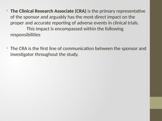 • The Clinical Research Associate (CRA) is the primary representative
of the sponsor and arguably has the most direct impact on the
proper and accurate reporting of adverse events in clinical trials.
This impact is encompassed within the following
responsibilities
• The CRA is the first line of communication between the sponsor and
investigator throughout the study.
 