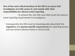One of the most critical functions of the CRA is to assure that
investigators are fully aware of, and comply with, their
responsibilities for adverse event reporting.
To achieve this, the CRA must often teach the adverse
event reporting requirements to investigators.
• Consequently, the CRA must be knowledgeable about both the
regulatory and sponsor-specific requirements for reporting serious
and non-serious adverse events in clinical trials
 