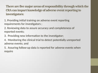 Therearefivemajorareasofresponsibilitythroughwhichthe
CRAcanimpartknowledgeofadverseeventreportingto
investigators:
1. Providing initial training on adverse event reporting
requirements for investigators ;
2. Reviewing data to assure accuracy and completeness of
reported events;
3. Providing new information to the investigator;
4. Monitoring the clinical trial to detect potentially unreported
adverse events; and
5. Assuring follow-up data is reported for adverse events when
require
 