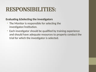 RESPONSIBILITIES:
Evaluating &Selecting the investigators
• The Monitor is responsible for selecting the
investigator/institution.
• Each investigator should be qualified by training experience
and should have adequate resources to properly conduct the
trial for which the investigator is selected.
 