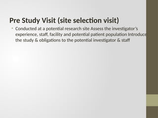 Pre Study Visit (site selection visit)
• Conducted at a potential research site Assess the investigator’s
experience, staff, facility and potential patient population Introduce
the study & obligations to the potential investigator & staff
 