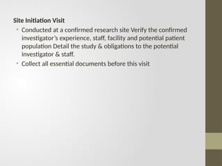 Site Initiation Visit
• Conducted at a confirmed research site Verify the confirmed
investigator’s experience, staff, facility and potential patient
population Detail the study & obligations to the potential
investigator & staff.
• Collect all essential documents before this visit
 