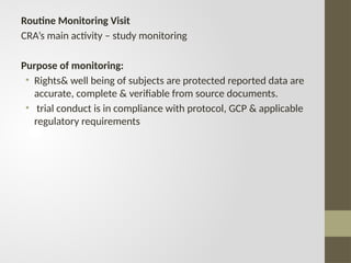Routine Monitoring Visit
CRA’s main activity – study monitoring
Purpose of monitoring:
• Rights& well being of subjects are protected reported data are
accurate, complete & verifiable from source documents.
• trial conduct is in compliance with protocol, GCP & applicable
regulatory requirements
 