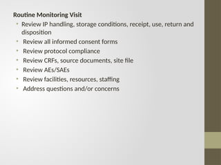 Routine Monitoring Visit
• Review IP handling, storage conditions, receipt, use, return and
disposition
• Review all informed consent forms
• Review protocol compliance
• Review CRFs, source documents, site file
• Review AEs/SAEs
• Review facilities, resources, staffing
• Address questions and/or concerns
 