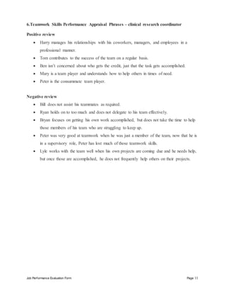 Job Performance Evaluation Form Page 11
6.Teamwork Skills Performance Appraisal Phrases – clinical research coordinator
Positive review
 Harry manages his relationships with his coworkers, managers, and employees in a
professional manner.
 Tom contributes to the success of the team on a regular basis.
 Ben isn’t concerned about who gets the credit, just that the task gets accomplished.
 Mary is a team player and understands how to help others in times of need.
 Peter is the consummate team player.
Negative review
 Bill does not assist his teammates as required.
 Ryan holds on to too much and does not delegate to his team effectively.
 Bryan focuses on getting his own work accomplished, but does not take the time to help
those members of his team who are struggling to keep up.
 Peter was very good at teamwork when he was just a member of the team, now that he is
in a supervisory role, Peter has lost much of those teamwork skills.
 Lyle works with the team well when his own projects are coming due and he needs help,
but once those are accomplished, he does not frequently help others on their projects.
 