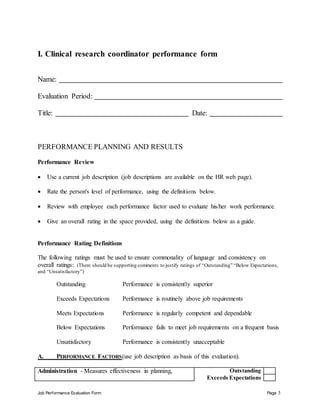 Job Performance Evaluation Form Page 3
I. Clinical research coordinator performance form
Name:
Evaluation Period:
Title: Date:
PERFORMANCE PLANNING AND RESULTS
Performance Review
 Use a current job description (job descriptions are available on the HR web page).
 Rate the person's level of performance, using the definitions below.
 Review with employee each performance factor used to evaluate his/her work performance.
 Give an overall rating in the space provided, using the definitions below as a guide.
Performance Rating Definitions
The following ratings must be used to ensure commonality of language and consistency on
overall ratings: (There should be supporting comments to justify ratings of “Outstanding” “Below Expectations,
and “Unsatisfactory”)
Outstanding Performance is consistently superior
Exceeds Expectations Performance is routinely above job requirements
Meets Expectations Performance is regularly competent and dependable
Below Expectations Performance fails to meet job requirements on a frequent basis
Unsatisfactory Performance is consistently unacceptable
A. PERFORMANCE FACTORS(use job description as basis of this evaluation).
Administration - Measures effectiveness in planning, Outstanding
Exceeds Expectations
 