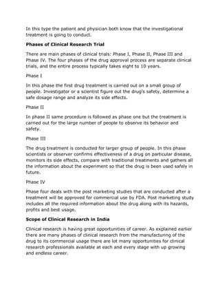 In this type the patient and physician both know that the investigational
treatment is going to conduct.
Phases of Clinical Research Trial
There are main phases of clinical trials: Phase I, Phase II, Phase III and
Phase IV. The four phases of the drug approval process are separate clinical
trials, and the entire process typically takes eight to 10 years.
Phase I
In this phase the first drug treatment is carried out on a small group of
people. Investigator or a scientist figure out the drug’s safety, determine a
safe dosage range and analyze its side effects.
Phase II
In phase II same procedure is followed as phase one but the treatment is
carried out for the large number of people to observe its behavior and
safety.
Phase III
The drug treatment is conducted for larger group of people. In this phase
scientists or observer confirms effectiveness of a drug on particular disease,
monitors its side effects, compare with traditional treatments and gathers all
the information about the experiment so that the drug is been used safely in
future.
Phase IV
Phase four deals with the post marketing studies that are conducted after a
treatment will be approved for commercial use by FDA. Post marketing study
includes all the required information about the drug along with its hazards,
profits and best usage.
Scope of Clinical Research in India
Clinical research is having great opportunities of career. As explained earlier
there are many phases of clinical research from the manufacturing of the
drug to its commercial usage there are lot many opportunities for clinical
research professionals available at each and every stage with up growing
and endless career.
 