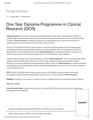 22/02/2022 Clinical Research Courses in India | Clinical Research Courses
https://www.ssodl.edu.in/clinical-research-courses-india.php 1/3
Programmes
Home (index.php) /  Programmes
One Year Diploma Programme in Clinical
Research (DCR)
Clinical Research is the means of advancing knowledge about health, illness and healthcare. Without it,
medical progress will come to a halt and current practices may eventually become harmful, wasteful or both.
Therefore, Clinical Research is needed to advance our understanding and to make fair assessments of
healthcare measures with respect to their bene ts, risks, and costs.
Due to its 'Therapeutic Diversity' (vast population), well trained medical professionals and sophisticated
technological infrastructure (expanding hospital and clinical facilities), India has emerged as an attractive
destination for conducting global clinical trials. Clinical Research is carried out on healthy volunteers and
patients with disease to ensure that the drug, which is to be marketed, is safe & effective.
In light of these changes, India is fast emerging as a hub of “Clinical Research”, which is the knowledge based
industry of the new millennium. All this in turn offers huge employment opportunities for the Medical,
Pharmacy, Life sciences graduate and post graduate students. However, clinical research is a highly specialized
and regulated profession & therefore requires speci c knowledge and skill sets to carry out various operations,
as per the global norms.
DCR is aimed to develop professionals aspiring to work in this eld by imparting quality training and
knowledge on general research methodology and processes in various aspects of clinical research.
Eligibility: Graduate in life sciences or medical sciences or statistics from any recognized university/ institute.
Fees: INR. 44,000
Exam Passing Criteria : Student should secure a minimum 50% of total marks in each head of assessment
mandatory for the programme.
Hospital & Healthcare Management (DHHM) (../healthcare-course-india.php)
Medico Legal Systems (DMLS) (../medico-legal-system.php)
ENQUIRY
 