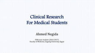 Clinical Research
For Medical Students
Ahmed Negida
Fifth year student (2016-2017)
Faculty of Medicine, Zagazig University, Egypt
 