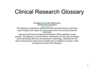 Clinical Research Glossary Compiled by Connie Dello Buono Clinical Trial Consultant [email_address] [email_address] This Glossary is intended to define terms and acronyms that are commonly used throughout this report as well as those terms and acronyms that are commonly used during the Food and Drug Administration (FDA) regulatory review process. This glossary is not all-inclusive. New terms and new uses of existing terms will emerge with time and advances in technology. Definitions for the terms and acronyms herein were compiled from a multitude of sources, which are listed at the end of the Glossary. 