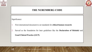 Sanjivani College of Pharmaceutical Education and Research, Kopargaon
10
THE NUREMBERG CODE
Significance:
1. First international document to set standards for ethical human research.
2. Served as the foundation for later guidelines like the Declaration of Helsinki and
Good Clinical Practice (GCP).
 