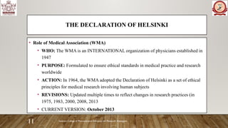 Sanjivani College of Pharmaceutical Education and Research, Kopargaon
11
THE DECLARATION OF HELSINKI
• Role of Medical Association (WMA)
• WHO: The WMA is an INTERNATIONAL organization of physicians established in
1947
• PURPOSE: Formulated to ensure ethical standards in medical practice and research
worldwide
• ACTION: In 1964, the WMA adopted the Declaration of Helsinki as a set of ethical
principles for medical research involving human subjects
• REVISIONS: Updated multiple times to reflect changes in research practices (in
1975, 1983, 2000, 2008, 2013
• CURRENT VERSION: October 2013
 