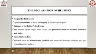 Sanjivani College of Pharmaceutical Education and Research, Kopargaon
12
THE DECLARATION OF HELSINKI
Respect for Individuals
Upholds autonomy, privacy, and dignity of research participants.
Primacy of the Patient's Well-being
The interests of the subject must always take precedence over the interests of science
and society.
Scientific Soundness
Research must be scientifically justified and based on thorough literature and pre-
clinical (animal) studies.
 