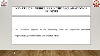 Sanjivani College of Pharmaceutical Education and Research, Kopargaon
13
KEY ETHICAL GUIDELINES IN THE DECLARATION OF
HELSINKI
• The Declaration expands on the Nuremberg Code and emphasizes physician
responsibility, patient welfare, and research ethics.
 
