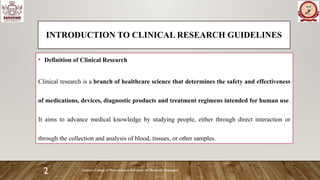 Sanjivani College of Pharmaceutical Education and Research, Kopargaon
2
INTRODUCTION TO CLINICAL RESEARCH GUIDELINES
• Definition of Clinical Research
Clinical research is a branch of healthcare science that determines the safety and effectiveness
of medications, devices, diagnostic products and treatment regimens intended for human use.
It aims to advance medical knowledge by studying people, either through direct interaction or
through the collection and analysis of blood, tissues, or other samples.
 