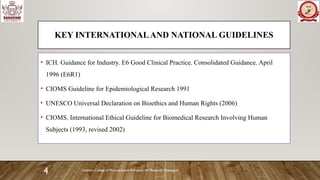 Sanjivani College of Pharmaceutical Education and Research, Kopargaon
4
KEY INTERNATIONALAND NATIONAL GUIDELINES
• ICH. Guidance for Industry. E6 Good Clinical Practice. Consolidated Guidance. April
1996 (E6R1)
• CIOMS Guideline for Epidemiological Research 1991
• UNESCO Universal Declaration on Bioethics and Human Rights (2006)
• CIOMS. International Ethical Guideline for Biomedical Research Involving Human
Subjects (1993, revised 2002)
 