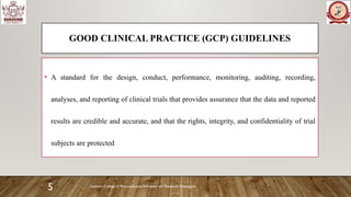 Sanjivani College of Pharmaceutical Education and Research, Kopargaon
5
GOOD CLINICAL PRACTICE (GCP) GUIDELINES
• A standard for the design, conduct, performance, monitoring, auditing, recording,
analyses, and reporting of clinical trials that provides assurance that the data and reported
results are credible and accurate, and that the rights, integrity, and confidentiality of trial
subjects are protected
 