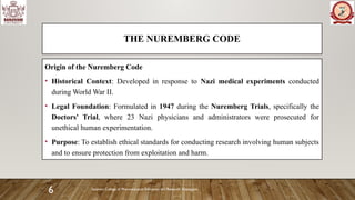 Sanjivani College of Pharmaceutical Education and Research, Kopargaon
6
THE NUREMBERG CODE
Origin of the Nuremberg Code
• Historical Context: Developed in response to Nazi medical experiments conducted
during World War II.
• Legal Foundation: Formulated in 1947 during the Nuremberg Trials, specifically the
Doctors' Trial, where 23 Nazi physicians and administrators were prosecuted for
unethical human experimentation.
• Purpose: To establish ethical standards for conducting research involving human subjects
and to ensure protection from exploitation and harm.
 