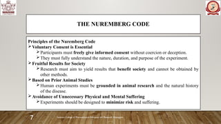 Sanjivani College of Pharmaceutical Education and Research, Kopargaon
7
THE NUREMBERG CODE
Principles of the Nuremberg Code
Voluntary Consent is Essential
Participants must freely give informed consent without coercion or deception.
They must fully understand the nature, duration, and purpose of the experiment.
Fruitful Results for Society
Research must aim to yield results that benefit society and cannot be obtained by
other methods.
Based on Prior Animal Studies
Human experiments must be grounded in animal research and the natural history
of the disease.
Avoidance of Unnecessary Physical and Mental Suffering
Experiments should be designed to minimize risk and suffering.
 