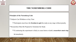 Sanjivani College of Pharmaceutical Education and Research, Kopargaon
9
THE NUREMBERG CODE
Principles of the Nuremberg Code
Subjects Can Withdraw at Any Time
Participants must have the freedom to quit the study at any stage without penalty.
Researchers Must Be Prepared to Terminate the Study
If continuing the experiment is likely to cause harm or death, researchers must stop
it immediately.
 