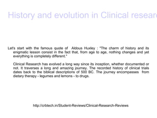 History and evolution in Clinical researc
Let's start with the famous quote of Aldous Huxley : "The charm of history and its
enigmatic lesson consist in the fact that, from age to age, nothing changes and yet
everything is completely different."
Clinical Research has evolved a long way since its inception, whether documented or
not. It traverses a long and amazing journey. The recorded history of clinical trials
dates back to the biblical descriptions of 500 BC. The journey encompasses from
dietary therapy - legumes and lemons - to drugs.
http://crbtech.in/Student-Reviews/Clinical-Research-Reviews
 