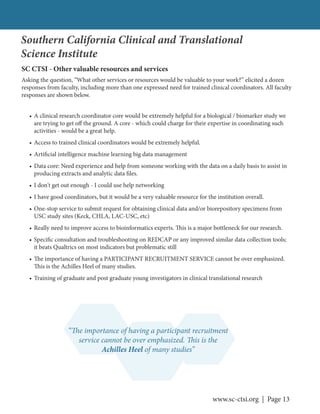 www.sc-ctsi.org | Page 13
• A clinical research coordinator core would be extremely helpful for a biological / biomarker study we
are trying to get off the ground. A core - which could charge for their expertise in coordinating such
activities - would be a great help.
• Access to trained clinical coordinators would be extremely helpful.
• Artificial intelligence machine learning big data management
• Data core: Need experience and help from someone working with the data on a daily basis to assist in
producing extracts and analytic data files.
• I don't get out enough - I could use help networking
• I have good coordinators, but it would be a very valuable resource for the institution overall.
• One-stop service to submit request for obtaining clinical data and/or biorepository specimens from
USC study sites (Keck, CHLA, LAC-USC, etc)
• Really need to improve access to bioinformatics experts. This is a major bottleneck for our research.
• Specific consultation and troubleshooting on REDCAP or any improved similar data collection tools;
it beats Qualtrics on most indicators but problematic still
• The importance of having a PARTICIPANT RECRUITMENT SERVICE cannot be over emphasized.
This is the Achilles Heel of many studies.
• Training of graduate and post graduate young investigators in clinical translational research
SC CTSI - Other valuable resources and services
Asking the question, “What other services or resources would be valuable to your work?” elicited a dozen
responses from faculty, including more than one expressed need for trained clinical coordinators. All faculty
responses are shown below.
Southern California Clinical and Translational
Science Institute
“The importance of having a participant recruitment
service cannot be over emphasized. This is the
Achilles Heel of many studies”
 
