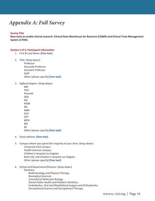 www.sc-ctsi.org | Page 16
Appendix A: Full Survey
Survey Title
New tools to enable clinical research: Clinical Data Warehouse for Research (CDWR) and Clinical Trials Management
System (CTMS)
Sec on 1 of 5: Par cipant Informa on
1. First & Last Name: [free text]
2. Title: [drop-down]
Professor
Associate Professor
Assistant Professor
Staﬀ
Other (please specify) [free text]
3. Highest Degree: [drop-down]
MD
PhD
PharmD
DDS
DO
MSW
RN
MBA
DOT
DPT
MPH
MS
BS
Other (please specify) [free text]
4. Email address: [free text]
5. Campus where you spend the majority of your me: [drop-down]
University Park Campus
Health Sciences Campus
Children’s Hospital Los Angeles
Both USC and Children’s Hospital Los Angeles
Other (please specify) [free text]
6. School and Department/Division: [drop-down]
Den stry
Biokinesiology and Physical Therapy
Biomedical Sciences
Craniofacial Molecular Biology
Dental Public Health and Pediatric Den stry
Endodon cs, Oral and Maxillofacial Surgery and Orthodon cs
Occupa onal Science and Occupa onal Therapy
 