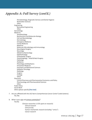 www.sc-ctsi.org | Page 17
Periodontology, Diagnos c Services and Dental Hygiene
Restora ve Sciences
Other
Engineering
Biomedical Engineering
Other
Gerontology
Medicine
Anesthesiology
Biochemistry and Molecular Biology
Cell and Neurobiology
Dermatology
Emergency Medicine
Family Medicine
Medicine
Molecular Microbiology and Immunology
Neurological Surgery
Neurology
Obstetrics/Gynecology
Ophthalmology
Orthopaedic Surgery
Otolaryngology – Head & Neck Surgery
Pathology
Pediatrics
Physiology and Biophysics
Preven ve Medicine
Psychiatry and Behavioral Sciences
Radia on Oncology
Radiology
Surgery
Urology
Other
Pharmacy
Clinical Pharmacy and Pharmaceu cal Economics and Policy
Pharmacology and Pharmaceu cal Sciences
Other
Public Policy
Social Work
Other (please specify) [free text]
7. Are you aﬃliated with the USC Norris Comprehensive Cancer Center? [radio bu ons]
Yes /No
8. What is your role and primary ac vity(ies)?
Faculty
Clinician researcher (>15% spent on research)
Clinical research
Clinical trials
Human mechanis c research (including “-omics”)
Cancer research
Appendix A: Full Survey (cont’d.)
 