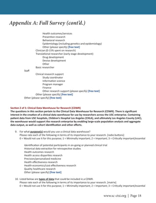 www.sc-ctsi.org | Page 18
Health outcomes/services
Preven on research
Behavioral research
Epidemiology (including gene cs and epidemiology)
Other (please specify) [free text]
Clinician (0-15% spent on research)
Transla onal researcher (early stage development)
Drug development
Devise development
Other
Basic researcher
Staﬀ
Clinical research support
Study coordinator
Informa on science
Program manager
Finance
Other research support (please specify) [free text]
Other (please specify) [free text]
Other (please specify) [free text]
Sec on 2 of 5: Clinical Data Warehouse for Research (CDWR)
The ques ons in this sec on pertain to the Clinical Data Warehouse for Research (CDWR). There is signiﬁcant
interest in the crea on of a clinical data warehouse for use by researchers across the USC enterprise. Containing
pa ent data from USC hospitals, Children’s Hospital Los Angeles (CHLA), and ul mately Los Angeles County (LAC),
the warehouse would support the research enterprise by enabling large-scale popula on analysis and aggregate
data output, as well as cohort iden ﬁca on and other eﬀorts.
9. For what purpose(s) would you use a clinical data warehouse?
Please rate each of the following in terms of its importance to your research. [radio bu ons]
0 = Would not use it for this purpose; 1 = Minimally important; 2 = Important; 3 = Cri cally important/essen al
Iden ﬁca on of poten al par cipants in on-going or planned clinical trial
Historical data extrac on for retrospec ve studies
Health outcomes research
Health access dispari es research
Precision/personalized medicine
Health eﬀec veness research
Health economics/cost eﬀec veness research
Quality healthcare research
Other (please specify) [free text]
10. Listed below are types of data that could be included in a CDWR.
Please rate each of the following in terms of its importance to your research. [matrix]
0 = Would not use it for this purpose; 1 = Minimally important; 2 = Important; 3 = Cri cally important/essen al
Appendix A: Full Survey (cont’d.)
 