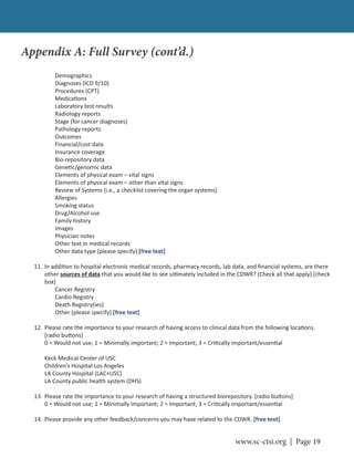www.sc-ctsi.org | Page 19
Demographics
Diagnoses (ICD 9/10)
Procedures (CPT)
Medica ons
Laboratory test results
Radiology reports
Stage (for cancer diagnoses)
Pathology reports
Outcomes
Financial/cost data
Insurance coverage
Bio-repository data
Gene c/genomic data
Elements of physical exam – vital signs
Elements of physical exam – other than vital signs
Review of Systems (i.e., a checklist covering the organ systems)
Allergies
Smoking status
Drug/Alcohol use
Family history
Images
Physician notes
Other text in medical records
Other data type (please specify) [free text]
11. In addi on to hospital electronic medical records, pharmacy records, lab data, and ﬁnancial systems, are there
other sources of data that you would like to see ul mately included in the CDWR? (Check all that apply) [check
box]
Cancer Registry
Cardio Registry
Death Registry(ies)
Other (please specify) [free text]
12. Please rate the importance to your research of having access to clinical data from the following loca ons.
[radio bu ons]
0 = Would not use; 1 = Minimally important; 2 = Important; 3 = Cri cally important/essen al
Keck Medical Center of USC
Children’s Hospital Los Angeles
LA County Hospital (LAC+USC)
LA County public health system (DHS)
13. Please rate the importance to your research of having a structured biorepository. [radio bu ons]
0 = Would not use; 1 = Minimally important; 2 = Important; 3 = Cri cally important/essen al
14. Please provide any other feedback/concerns you may have related to the CDWR. [free text]
Appendix A: Full Survey (cont’d.)
 