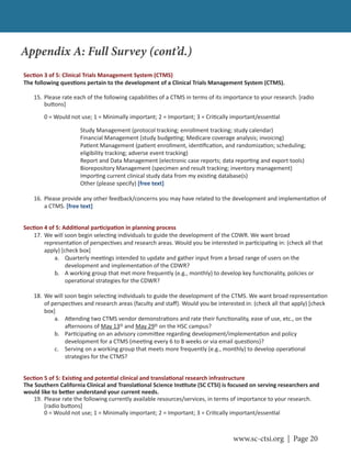 www.sc-ctsi.org | Page 20
Sec on 3 of 5: Clinical Trials Management System (CTMS)
The following ques ons pertain to the development of a Clinical Trials Management System (CTMS).
15. Please rate each of the following capabili es of a CTMS in terms of its importance to your research. [radio
bu ons]
0 = Would not use; 1 = Minimally important; 2 = Important; 3 = Cri cally important/essen al
Study Management (protocol tracking; enrollment tracking; study calendar)
Financial Management (study budge ng; Medicare coverage analysis; invoicing)
Pa ent Management (pa ent enrollment, iden ﬁca on, and randomiza on; scheduling;
eligibility tracking; adverse event tracking)
Report and Data Management (electronic case reports; data repor ng and export tools)
Biorepository Management (specimen and result tracking; inventory management)
Impor ng current clinical study data from my exis ng database(s)
Other (please specify) [free text]
16. Please provide any other feedback/concerns you may have related to the development and implementa on of
a CTMS. [free text]
Sec on 4 of 5: Addi onal par cipa on in planning process
17. We will soon begin selec ng individuals to guide the development of the CDWR. We want broad
representa on of perspec ves and research areas. Would you be interested in par cipa ng in: (check all that
apply) [check box]
a. Quarterly mee ngs intended to update and gather input from a broad range of users on the
development and implementa on of the CDWR?
b. A working group that met more frequently (e.g., monthly) to develop key func onality, policies or
opera onal strategies for the CDWR?
18. We will soon begin selec ng individuals to guide the development of the CTMS. We want broad representa on
of perspec ves and research areas (faculty and staﬀ). Would you be interested in: (check all that apply) [check
box]
a. A ending two CTMS vendor demonstra ons and rate their func onality, ease of use, etc., on the
a ernoons of May 13th
and May 29th
on the HSC campus?
b. Par cipa ng on an advisory commi ee regarding development/implementa on and policy
development for a CTMS (mee ng every 6 to 8 weeks or via email ques ons)?
c. Serving on a working group that meets more frequently (e.g., monthly) to develop opera onal
strategies for the CTMS?
Sec on 5 of 5: Exis ng and poten al clinical and transla onal research infrastructure
The Southern California Clinical and Transla onal Science Ins tute (SC CTSI) is focused on serving researchers and
would like to be er understand your current needs.
19. Please rate the following currently available resources/services, in terms of importance to your research.
[radio bu ons]
0 = Would not use; 1 = Minimally important; 2 = Important; 3 = Cri cally important/essen al
Appendix A: Full Survey (cont’d.)
 