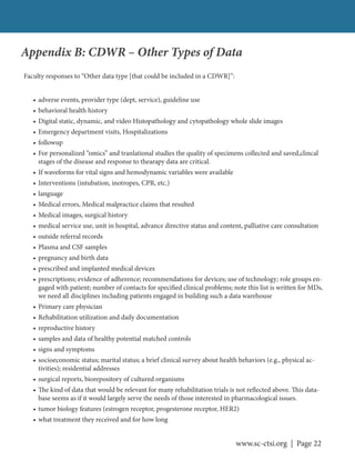 www.sc-ctsi.org | Page 22
Appendix B: CDWR – Other Types of Data
Faculty responses to “Other data type [that could be included in a CDWR]”:
• adverse events, provider type (dept, service), guideline use
• behavioral health history
• Digital static, dynamic, and video Histopathology and cytopathology whole slide images
• Emergency department visits, Hospitalizations
• followup
• For personalized “omics” and tranlational studies the quality of specimens collected and saved,clincal
stages of the disease and response to thearapy data are critical.
• If waveforms for vital signs and hemodynamic variables were available
• Interventions (intubation, inotropes, CPR, etc.)
• language
• Medical errors, Medical malpractice claims that resulted
• Medical images, surgical history
• medical service use, unit in hospital, advance directive status and content, palliative care consultation
• outside referral records
• Plasma and CSF samples
• pregnancy and birth data
• prescribed and implanted medical devices
• prescriptions; evidence of adherence; recommendations for devices; use of technology; role groups en-
gaged with patient; number of contacts for specified clinical problems; note this list is written for MDs,
we need all disciplines including patients engaged in building such a data warehouse
• Primary care physician
• Rehabilitation utilization and daily documentation
• reproductive history
• samples and data of healthy potential matched controls
• signs and symptoms
• socioeconomic status; marital status; a brief clinical survey about health behaviors (e.g., physical ac-
tivities); residential addresses
• surgical reports, biorepository of cultured organisms
• The kind of data that would be relevant for many rehabilitation trials is not reflected above. This data-
base seems as if it would largely serve the needs of those interested in pharmacological issues.
• tumor biology features (estrogen receptor, progesterone receptor, HER2)
• what treatment they received and for how long
 