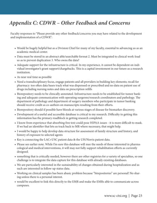 www.sc-ctsi.org | Page 23
Appendix C: CDWR – Other Feedback and Concerns
Faculty responses to “Please provide any other feedback/concerns you may have related to the development
and implementation of a CDWR”:
• Would be hugely helpful but as a Division Chief for many of my faculty, essential to advancing us as an
academic medical center.
• Data must be stored in an abstract able/searchable format 2. Must be integrated to clinical work-load
so as to prevent duplication 3. Who owns the data?
• Adequate support for the infrastructure is critical. In my experience, it cannot be dependent on indi-
vidual investigator’s grant support/chargebacks. This is a capital investement in our future as a research
institution.
• As near real time as possible
• Need a transdisciplinary focus, engage patients and all providers in building key elements; recall for
pharmacy: too often data bases track what was dispensed or prescribed and no data on patient use of
drugs including nursing notes and data on prescription refills
• Biorepository needs to be clinically annotated. Infrastructure needs to be established for tumor bank-
ing and adequate communication with operating surgeons/research coordinators and pathology. The
department of pathology and department of surgery members who participate in tumor banking
should receive credit as co-authors on manuscripts resulting from their efforts.
• Biorepository should if possible have bloods at various stages of disease for biomarker discovery.
• Development of a useful and accessible database is critical to my research. Difficulty in getting this
information has the primary roadblock in getting research completed.
• I know from experience that absorbing free text could pose HIPAA issues - it is more difficult to mask.
If we had an identifier that lets us track back to MR where necessary, that might help.
• I would be happy to help develop data structure for assessment of family structure and history, and
history of exposure to selected agents
• Key is connecting the LAC+USC patient data & the UH/Norris patient data.
• Please see earlier note. While I’m sure this database will mee the needs of those interested in pharma-
cological and medical interventions, it will may not fully support rehabilitation efforts as currently
designed.
• something that is critically needed, however there are other registries for a variety of specialties, so one
challenge is to integrate the data capture for this database with already exisiting databases.
• We are particularly interested in the sustainability of changes obtained during hospitalization and as
such are interested in follow-up status data.
• Working on clinical samples has been abasic problem because “birepositories” are personal! No shar-
ing unless there is a personal interest.
• would be excellent to link this directly to the EMR and make the EMRs able to communicate across
campuses.
 