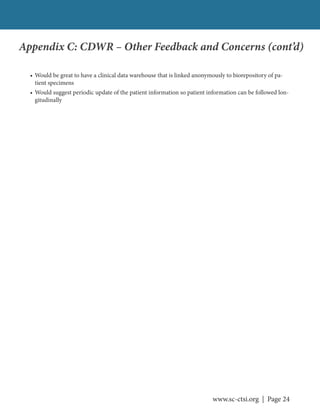www.sc-ctsi.org | Page 24
Appendix C: CDWR – Other Feedback and Concerns (cont’d)
• Would be great to have a clinical data warehouse that is linked anonymously to biorepository of pa-
tient specimens
• Would suggest periodic update of the patient information so patient information can be followed lon-
gitudinally
 