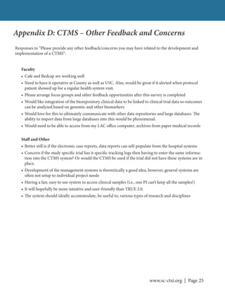 www.sc-ctsi.org | Page 25
Appendix D: CTMS – Other Feedback and Concerns
Responses to “Please provide any other feedback/concerns you may have related to the development and
implementation of a CTMS”:
Faculty
• Cafe and Redcap are working well
• Need to have it operative at County as well as USC. Also, would be great if it alerted when protocol
patient showed up for a regular health system visit.
• Please arrange focus groups and other feedback opportunities after this survey is completed
• Would like integration of the biorepository clinical data to be linked to clinical trial data so outcomes
can be analyzed based on genomic and other biomarkers
• Would love for this to ultimately communicate with other data repositories and large databases. The
ability to import data from large databases into this would be phenomenal.
• Would need to be able to access from my LAC office computer; archives from paper medical records
Staff and Other
• Better still is if the electronic case reports, data reports can self-populate from the hospital systems
• Concern if the study specific trial has it specific tracking logs then having to enter the same informa-
tion into the CTMS system? Or would the CTMS be used if the trial did not have these systems are in
place.
• Development of the management systems is theoretically a good idea, however, general systems are
often not setup to individual project needs
• Having a fair, easy to use system to access clinical samples (i.e., one PI can’t keep all the samples!)
• It will hopefully be more intuitive and user-friendly than TRUE 2.0.
• The system should ideally accommodate, be useful to, various types of research and disciplines
 
