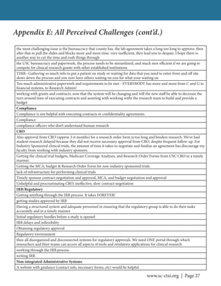 www.sc-ctsi.org | Page 27
the most challenging issue is the bureaucracy that county has. the lab agreement takes a long too long to approve, then
after that to pull the slides and blocks more and more time. very inefficient, they lead you to despair. I hope there is
another way to cut the time and rush things through
the USC bureaucracy and paperwork, the process needs to be streamlined, and much mor efficient if we are going to
compete for clinical research grants with other established institutions
TIME- Gathering so much info to put a patient on study or waiting for data that you need to enter from and off site
slows down the process and you now have others waiting on you for what your waiting on
Too much administrative paperwork and requirements to be met - EVERYBODY has more and more from C and G to
financial systems, to Research Admin!
working with grants and contracts: now that the system will be changing and will the new staff be able to decrease the
turn around time of executing contracts and assisting with working witht the research team to build and provide a
budget
Compliance
Compliance is not helpful with executing contracts or confidentiality agreements.
Compliance
compliance officers who don’t understand human research
CRO
Also approval from CRO (approx 3-6 months) for a research order form is too long and hinders research. We’ve had
student research delayed because they did not receive necessary approval from CRO, despite frequent follow-up. For
Industry Sponsored clinical trials, the amount of time it takes to negotiate and finalize an agreement has discourage my
faculty from working with industry sponsors
Getting the clinical trial budgets, Medicare Coverage Analyses, and Research Order Forms from USC CRO in a timely
manner.
Getting the MCA, budget & Research Order Form for non-industry sponsored trials
lack of infrastructure for performing clinical trials
Timely sponsor contract negotiation and approval, MCA, and budget negotiation and approval
Unhelpful and procrastinating CRO; ineffective, slow contract negotiation
IRB/Regulatory
Getting anything through the IRB process. It takes FOREVER!
getting studies approved by IRB
Having a structured system and adequate personnel in ensuring that the regulatory group is able to do their tasks
accurately and in a timely manner
Initial regulatory hurdles before a study is opened
IRB delays and inflexibility
Obtaining regulatory approval
Regulatory environment
then all disorganized and disconnected systems for regulatory approvals. We need ONE portal through which
reserachers and thier teams can access all aspects of tools and retulatory applications for clinical research
working through the IRB process
writing IRB
Non-integrated Administrative Systems
A website with guidance (contact info, necessary forms, etc) would be helpful.
Appendix E: All Perceived Challenges (cont’d.)
 