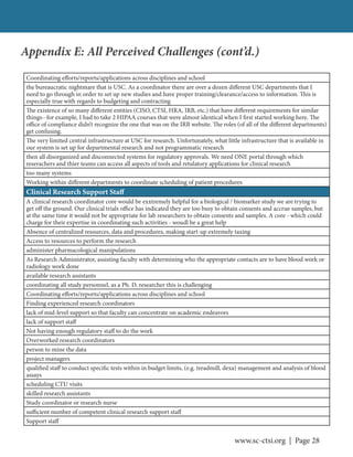 www.sc-ctsi.org | Page 28
Coordinating efforts/reports/applications across disciplines and school
the bureaucratic nightmare that is USC. As a coordinator there are over a dozen different USC departments that I
need to go through in order to set up new studies and have proper training/clearance/access to information. This is
especially true with regards to budgeting and contracting
The existence of so many different entities (CISO, CTSI, HRA, IRB, etc.) that have different requirements for similar
things--for example, I had to take 2 HIPAA courses that were almost identical when I first started working here. The
office of compliance didn’t recognize the one that was on the IRB website. The roles (of all of the different departments)
get confusing.
The very limited central infrastructure at USC for research. Unfortunately, what little infrastructure that is available in
our system is set up for departmental research and not programmatic research
then all disorganized and disconnected systems for regulatory approvals. We need ONE portal through which
reserachers and thier teams can access all aspects of tools and retulatory applications for clinical research
too many systems
Working within different departments to coordinate scheduling of patient procedures
Clinical Research Support Staff
A clinical research coordinator core would be exxtremely helpful for a biological / biomarker study we are trying to
get off the ground. Our clinical trials office has indicated they are too busy to obtain consents and accrue samples, but
at the same time it would not be appropriate for lab researchers to obtain consents and samples. A core - which could
charge for their expertise in coordinating such activities - woudl be a great help
Absence of centralized resources, data and procedures, making start-up extremely taxing
Access to resources to perform the research
administer pharmacological manipulations
As Research Administrator, assisting faculty with determining who the appropriate contacts are to have blood work or
radiology work done
available research assistants
coordinating all study personnel, as a Ph. D. researcher this is challenging
Coordinating efforts/reports/applications across disciplines and school
Finding experienced research coordinators
lack of mid-level support so that faculty can concentrate on academic endeavors
lack of support staff
Not having enough regulatory staff to do the work
Overworked research coordinators
person to mine the data
project managers
qualified staff to conduct specific tests within in budget limits, (e.g. treadmill, dexa) management and analysis of blood
assays
scheduling CTU visits
skilled research assistants
Study coordinator or research nurse
sufficient number of competent clinical research support staff
Support staff
Appendix E: All Perceived Challenges (cont’d.)
 