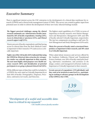 www.sc-ctsi.org | Page 3
Executive Summary
139
volunteers
There is significant interest across the USC enterprise in the development of a clinical data warehouse for re-
search (CDWR) and a clinical trials management system (CTMS). This survey was created to gather input from
potential users in order to inform the development of these new tools. Selected findings include:
The biggest perceived challenges among the clinical
research community are: Administrative hurdles (men-
tioned by 26% of faculty respondents), Funding (24%),
Access to clinical data or specimens (21%), and Clinical
research support staff (21%).
Ninety percent of faculty respondents said that having
access to clinical data from the Keck Medical Center
is important to their research; 57% said access is criti-
cally important.
Eighty-oneofthe126faculty(64%)indicatedthatusing
the CDWR for Historical data extraction for retrospec-
tive studies was critically important to their research.
The next most highly rated purposes were Health out-
comes research (48%) and Identification of potential
participants in on-going or planned clinical trial (42%).
Of the different types of data that could be included in
a CDWR, five were rated as Critically Important by at
least 50% of faculty: Demographics, Diagnoses, Proce-
dures, Laboratory test results, and Outcomes.
The highest-rated capabilities of a CTMS, in terms of
importance to faculty research, were Patient Manage-
ment and Biorepository Management (44% and 40%
of faculty selected Critically Important, respectively).
The top two components according to staff were Pa-
tient Management and Study Management (63% each).
Thirty-five percent of faculty rated a structured biore-
pository as Important to their research, and 38% rated
it as Critically Important.
When asked about resources and services offered by
the Southern California Clinical and Translational
Science Institute, over 50% of faculty rated pilot fund-
ing, informatics consultations, and assistance in the
design, conduct, and management of human studies as
Important or Critically Important to their research.
Seventy percent of respondents (139 individuals) said
they want to be involved at some level (i.e., participat-
ing in working or advisory groups) in the development
of the CDWR or the CTMS.
“Development of a useful and accessible data-
base is critical to my research.”
- USC health sciences faculty member
 