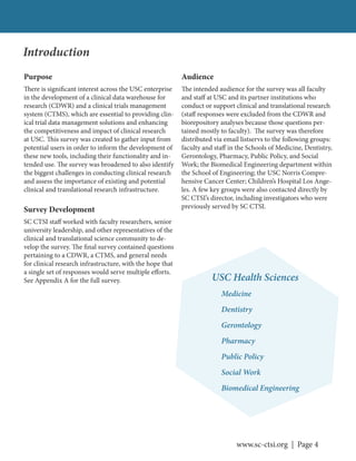 www.sc-ctsi.org | Page 4
Introduction
Purpose
There is significant interest across the USC enterprise
in the development of a clinical data warehouse for
research (CDWR) and a clinical trials management
system (CTMS), which are essential to providing clin-
ical trial data management solutions and enhancing
the competitiveness and impact of clinical research
at USC. This survey was created to gather input from
potential users in order to inform the development of
these new tools, including their functionality and in-
tended use. The survey was broadened to also identify
the biggest challenges in conducting clinical research
and assess the importance of existing and potential
clinical and translational research infrastructure.
Survey Development
SC CTSI staff worked with faculty researchers, senior
university leadership, and other representatives of the
clinical and translational science community to de-
velop the survey. The final survey contained questions
pertaining to a CDWR, a CTMS, and general needs
for clinical research infrastructure, with the hope that
a single set of responses would serve multiple efforts.
See Appendix A for the full survey.
Audience
The intended audience for the survey was all faculty
and staff at USC and its partner institutions who
conduct or support clinical and translational research
(staff responses were excluded from the CDWR and
biorepository analyses because those questions per-
tained mostly to faculty). The survey was therefore
distributed via email listservs to the following groups:
faculty and staff in the Schools of Medicine, Dentistry,
Gerontology, Pharmacy, Public Policy, and Social
Work; the Biomedical Engineering department within
the School of Engineering; the USC Norris Compre-
hensive Cancer Center; Children’s Hospital Los Ange-
les. A few key groups were also contacted directly by
SC CTSI’s director, including investigators who were
previously served by SC CTSI.
USC Health Sciences
Medicine
Dentistry
Gerontology
Pharmacy
Public Policy
Social Work
Biomedical Engineering
 