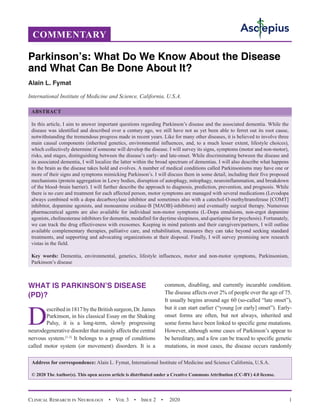 Clinical Research in Neurology  •  Vol 3  •  Issue 2  •  2020 1
WHAT IS PARKINSON’S DISEASE
(PD)?
D
escribedin1817bytheBritishsurgeon,Dr.James
Parkinson, in his classical Essay on the Shaking
Palsy, it is a long-term, slowly progressing
neurodegenerative disorder that mainly affects the central
nervous system.[1-3]
It belongs to a group of conditions
called motor system (or movement) disorders. It is a
common, disabling, and currently incurable condition.
The disease affects over 2% of people over the age of 75.
It usually begins around age 60 (so-called “late onset”),
but it can start earlier (“young [or early] onset”). Early-
onset forms are often, but not always, inherited and
some forms have been linked to specific gene mutations.
However, although some cases of Parkinson’s appear to
be hereditary, and a few can be traced to specific genetic
mutations, in most cases, the disease occurs randomly
COMMENTARY
Parkinson’s: What Do We Know About the Disease
and What Can Be Done About It?
Alain L. Fymat
International Institute of Medicine and Science, California, U.S.A.
ABSTRACT
In this article, I aim to answer important questions regarding Parkinson’s disease and the associated dementia. While the
disease was identified and described over a century ago, we still have not as yet been able to ferret out its root cause,
notwithstanding the tremendous progress made in recent years. Like for many other diseases, it is believed to involve three
main causal components (inherited genetics, environmental influences, and, to a much lesser extent, lifestyle choices),
which collectively determine if someone will develop the disease. I will survey its signs, symptoms (motor and non-motor),
risks, and stages, distinguishing between the disease’s early- and late-onset. While discriminating between the disease and
its associated dementia, I will localize the latter within the broad spectrum of dementias. I will also describe what happens
to the brain as the disease takes hold and evolves. A number of medical conditions called Parkinsonisms may have one or
more of their signs and symptoms mimicking Parkinson’s. I will discuss them in some detail, including their five proposed
mechanisms (protein aggregation in Lewy bodies, disruption of autophagy, mitophagy, neuroinflammation, and breakdown
of the blood–brain barrier). I will further describe the approach to diagnosis, prediction, prevention, and prognosis. While
there is no cure and treatment for each affected person, motor symptoms are managed with several medications (Levodopa
always combined with a dopa decarboxylase inhibitor and sometimes also with a catechol-O-methyltransferase [COMT]
inhibitor, dopamine agonists, and monoamine oxidase-B [MAOB]-inhibitors) and eventually surgical therapy. Numerous
pharmaceutical agents are also available for individual non-motor symptoms (L-Dopa emulsions, non-ergot dopamine
agonists, cholinesterase inhibitors for dementia, modafinil for daytime sleepiness, and quetiapine for psychosis). Fortunately,
we can track the drug effectiveness with exosomes. Keeping in mind patients and their caregivers/partners, I will outline
available complementary therapies, palliative care, and rehabilitation, measures they can take beyond seeking standard
treatments, and supporting and advocating organizations at their disposal. Finally, I will survey promising new research
vistas in the field.
Key words: Dementia, environmental, genetics, lifestyle influences, motor and non-motor symptoms, Parkinsonism,
Parkinson’s disease
Address for correspondence: Alain L. Fymat, International Institute of Medicine and Science California, U.S.A.
© 2020 The Author(s). This open access article is distributed under a Creative Commons Attribution (CC-BY) 4.0 license.
 