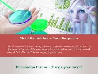 Clinical Research Jobs-A Career Perspective
Clinical research involves testing products, generally medicines for safety and
effectiveness. Because of the grandness of the study and the fact that human works
involved,Clinical Research Jobs is a highly regulated area.
 