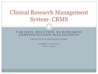 Clinical Research Management
         System- CRMS

  TAR HEEL SOLUTION TO RESEARCH
   ADMINISTRATION MANAGEMENT
        PRACTICUM PRESENTATION

            ANSHU J GUPTA
              FALL 2012
 