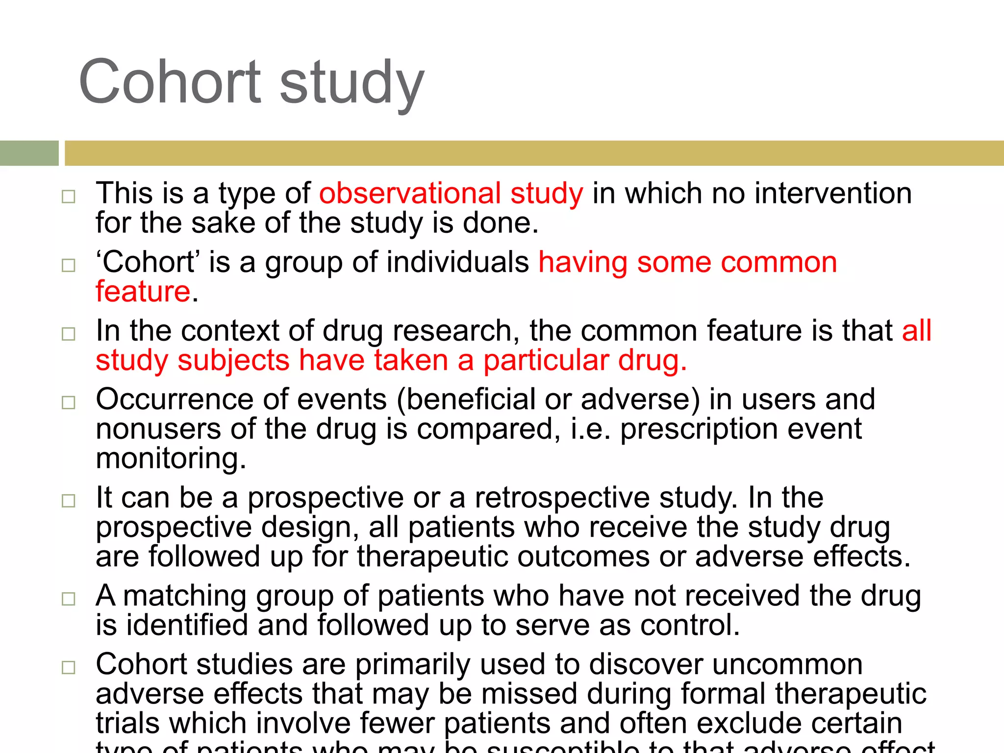 Cohort study
 This is a type of observational study in which no intervention
for the sake of the study is done.
 ‘Cohort’ is a group of individuals having some common
feature.
 In the context of drug research, the common feature is that all
study subjects have taken a particular drug.
 Occurrence of events (beneficial or adverse) in users and
nonusers of the drug is compared, i.e. prescription event
monitoring.
 It can be a prospective or a retrospective study. In the
prospective design, all patients who receive the study drug
are followed up for therapeutic outcomes or adverse effects.
 A matching group of patients who have not received the drug
is identified and followed up to serve as control.
 Cohort studies are primarily used to discover uncommon
adverse effects that may be missed during formal therapeutic
trials which involve fewer patients and often exclude certain
 